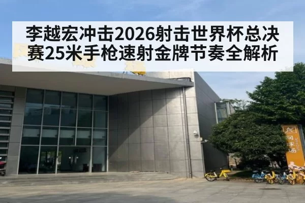 李越宏冲击2026射击世界杯总决赛25米手枪速射金牌节奏全解析